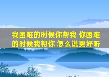 我困难的时候你帮我 你困难的时候我帮你 怎么说更好听